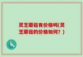 灵芝蘑菇有价格吗(灵芝蘑菇的价格如何？)