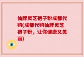 仙牌灵芝孢子粉成都代购(成都代购仙牌灵芝孢子粉，让你健康又美丽)