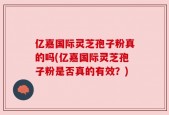 亿嘉国际灵芝孢子粉真的吗(亿嘉国际灵芝孢子粉是否真的有效？)
