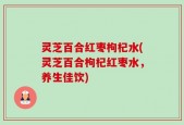 灵芝百合红枣枸杞水(灵芝百合枸杞红枣水，养生佳饮)