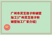 广州市灵芝孢子粉破壁加工(广州灵芝孢子粉破壁加工厂家介绍)