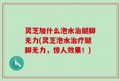 灵芝加什么泡水治腿脚无力(灵芝泡水治疗腿脚无力，惊人效果！)