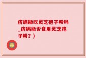 疥螨能吃灵芝孢子粉吗_疥螨能否食用灵芝孢子粉？)