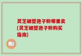 灵芝破壁孢子粉哪里卖(灵芝破壁孢子粉购买指南)