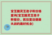 宝芝图灵芝孢子粉价格查询(宝芝图灵芝孢子粉报价，抓住夏日健康大战的最好机会)