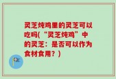 灵芝炖鸡里的灵芝可以吃吗(“灵芝炖鸡”中的灵芝：是否可以作为食材食用？)