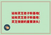 延和灵芝孢子粉基地(延和灵芝孢子粉基地：灵芝保健的重要源头)