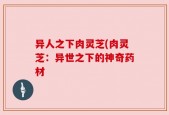 异人之下肉灵芝(肉灵芝：异世之下的神奇药材