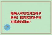 癌病人可以吃灵芝孢子粉吗？探究灵芝孢子粉对癌症的影响？