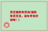 灵芝猪扇骨煲汤(猪扇骨灵芝汤，滋补养生好滋味！)