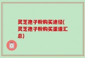灵芝孢子粉购买途径(灵芝孢子粉购买渠道汇总)
