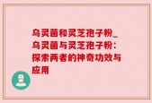 乌灵菌和灵芝孢子粉_乌灵菌与灵芝孢子粉：探索两者的神奇功效与应用