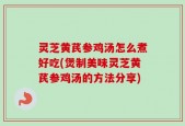 灵芝黄芪参鸡汤怎么煮好吃(煲制美味灵芝黄芪参鸡汤的方法分享)
