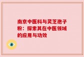 南京中医科与灵芝孢子粉：探索其在中医领域的应用与功效
