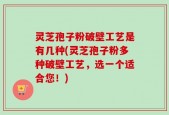 灵芝孢子粉破壁工艺是有几种(灵芝孢子粉多种破壁工艺，选一个适合您！)