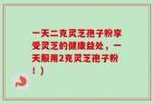 一天二克灵芝孢子粉享受灵芝的健康益处，一天服用2克灵芝孢子粉！)