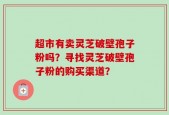超市有卖灵芝破壁孢子粉吗？寻找灵芝破壁孢子粉的购买渠道？
