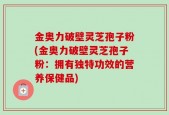 金奥力破壁灵芝孢子粉(金奥力破壁灵芝孢子粉：拥有独特功效的营养保健品)