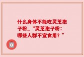 什么身体不能吃灵芝孢子粉_“灵芝孢子粉：哪些人群不宜食用？”