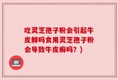 吃灵芝孢子粉会引起牛皮鲜吗食用灵芝孢子粉会导致牛皮癣吗？)