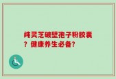 纯灵芝破壁孢子粉胶囊？健康养生必备？