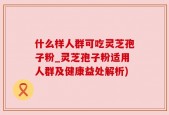 什么样人群可吃灵芝孢子粉_灵芝孢子粉适用人群及健康益处解析)