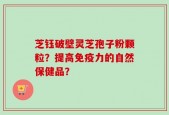 芝钰破壁灵芝孢子粉颗粒？提高免疫力的自然保健品？