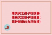 康美灵芝孢子粉胶囊(康美灵芝孢子粉胶囊：保护健康的自然选择)