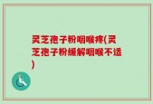 灵芝孢子粉咽喉疼(灵芝孢子粉缓解咽喉不适)