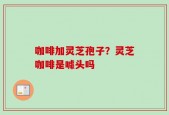 咖啡加灵芝孢子？灵芝咖啡是噱头吗