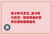 孢子粉与灵芝_孢子粉与灵芝：探索两者的营养价值和健康益处