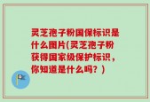 灵芝孢子粉国保标识是什么图片(灵芝孢子粉获得国家级保护标识，你知道是什么吗？)