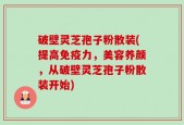 破壁灵芝孢子粉散装(提高免疫力，美容养颜，从破壁灵芝孢子粉散装开始)