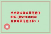 手术做过能吃灵芝孢子粉吗 (做过手术后可否食用灵芝孢子粉？)
