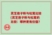 灵芝孢子粉与松茸比较(灵芝孢子粉与松茸的比较：哪种更有价值？