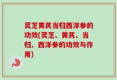 灵芝黄芪当归西洋参的功效(灵芝、黄芪、当归、西洋参的功效与作用)