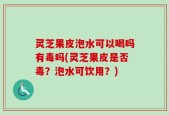 灵芝果皮泡水可以喝吗有毒吗(灵芝果皮是否毒？泡水可饮用？)