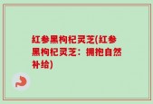 红参黑枸杞灵芝(红参黑枸杞灵芝：拥抱自然补给)