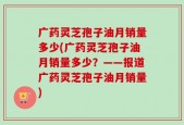 广药灵芝孢子油月销量多少(广药灵芝孢子油月销量多少？——报道广药灵芝孢子油月销量)