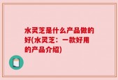 水灵芝是什么产品做的好(水灵芝：一款好用的产品介绍)