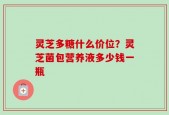 灵芝多糖什么价位？灵芝菌包营养液多少钱一瓶