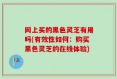 网上买的黑色灵芝有用吗(有效性如何：购买黑色灵芝的在线体验)