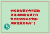 奶粉里含灵芝大豆尿酸高可以喝吗(含灵芝和大豆的奶粉可否食用？尿酸含量是否高？)