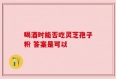 喝酒时能否吃灵芝孢子粉 答案是可以