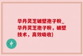 华丹灵芝破壁孢子粉_华丹灵芝孢子粉，破壁技术，高效吸收)