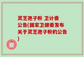 灵芝孢子粉 卫计委 公告(国家卫健委发布关于灵芝孢子粉的公告)