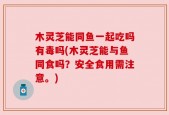 木灵芝能同鱼一起吃吗有毒吗(木灵芝能与鱼同食吗？安全食用需注意。)