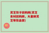 灵芝饺子团购网(灵芝食材团购网，大量鲜灵芝等你品尝)