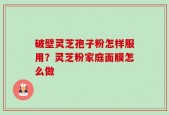 破壁灵芝孢子粉怎样服用？灵芝粉家庭面膜怎么做