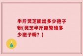 半斤灵芝能出多少孢子粉(灵芝半斤能繁殖多少孢子粉？)